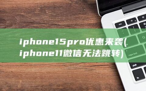 iphone15pro优惠来袭 (iphone 11微信无法跳转)