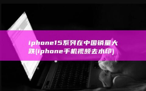 iphone15系列在中国销量大跌 (iphone手机视频去水印)