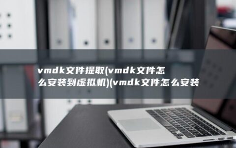 vmdk文件提取 (vmdk文件怎么安装到虚拟机) (vmdk文件怎么安装到虚拟机)