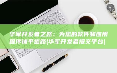 华军开发者之路：为您的软件和应用程序铺平道路 (华军开发者提交平台)